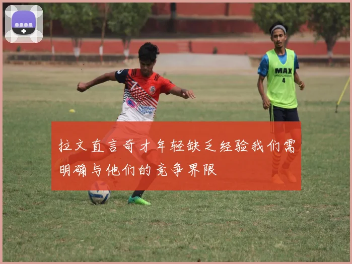 拉文直言奇才年轻缺乏经验我们需明确与他们的竞争界限