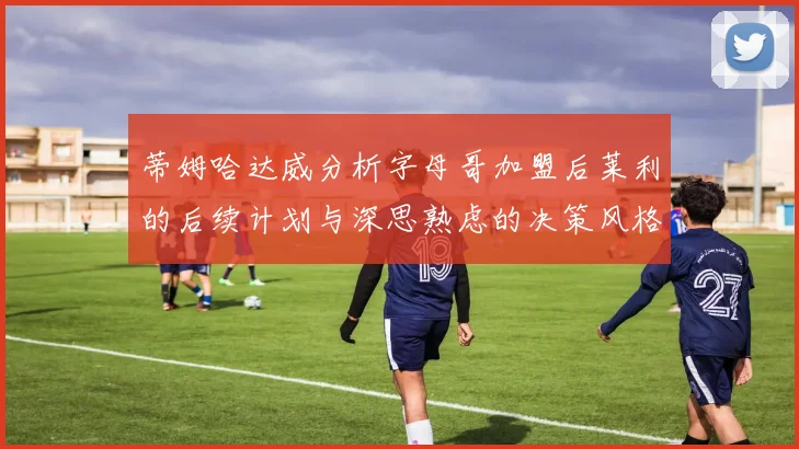 蒂姆哈达威分析字母哥加盟后莱利的后续计划与深思熟虑的决策风格