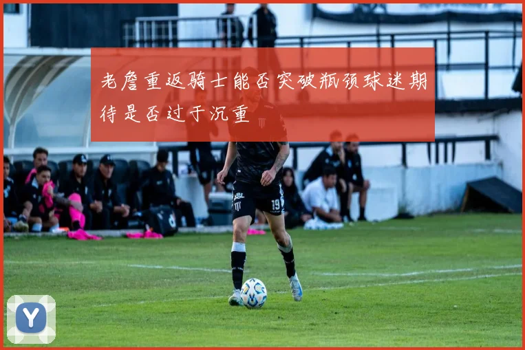 老詹重返骑士能否突破瓶颈球迷期待是否过于沉重