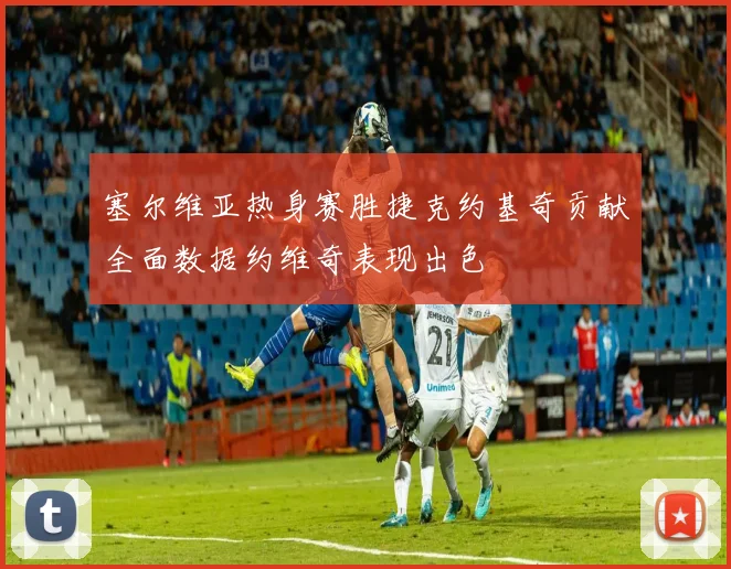 塞尔维亚热身赛胜捷克约基奇贡献全面数据约维奇表现出色