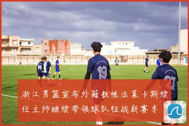 浙江男篮宣布外籍教练法莱卡斯续任主帅继续带领球队征战新赛季