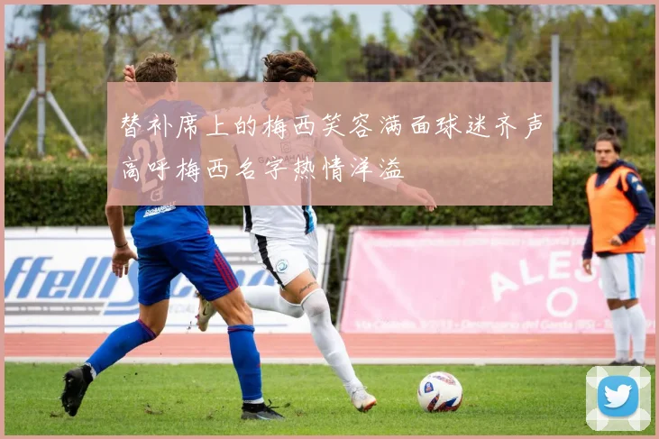 替补席上的梅西笑容满面球迷齐声高呼梅西名字热情洋溢