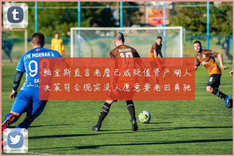帕金斯直言老詹已成贬值资产湖人决策符合现实没人愿意要老旧奔驰