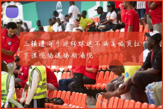 三镇遭海牛逆转球迷不满高喊莫拉下课现场退场潮涌现