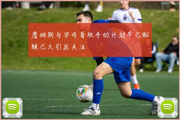 詹姆斯与字母哥联手的计划早已酝酿已久引发关注