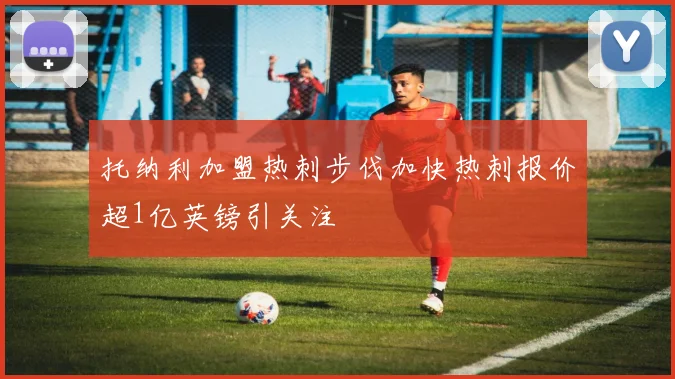 托纳利加盟热刺步伐加快热刺报价超1亿英镑引关注