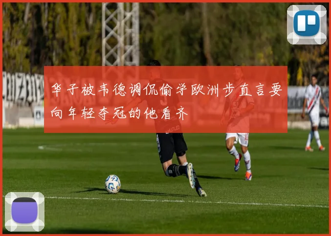 华子被韦德调侃偷学欧洲步直言要向年轻夺冠的他看齐