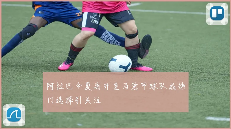 阿拉巴今夏离开皇马意甲球队成热门选择引关注