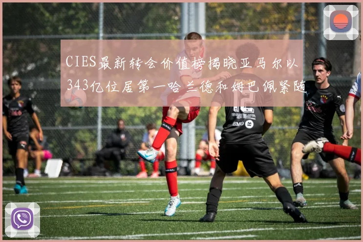 CIES最新转会价值榜揭晓亚马尔以343亿位居第一哈兰德和姆巴佩紧随其后