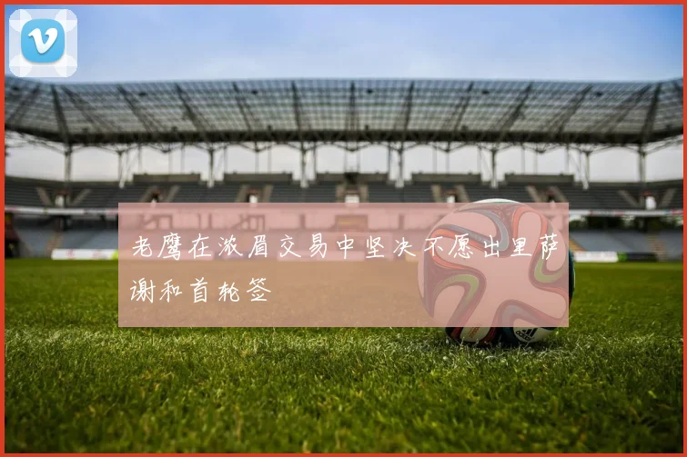 老鹰在浓眉交易中坚决不愿出里萨谢和首轮签
