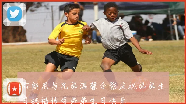 布朗尼与兄弟温馨合影庆祝弟弟生日祝福传奇弟弟生日快乐