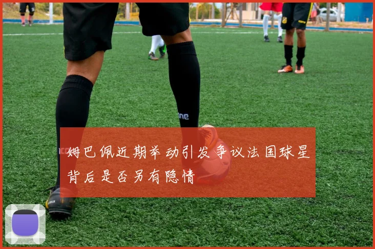 姆巴佩近期举动引发争议法国球星背后是否另有隐情