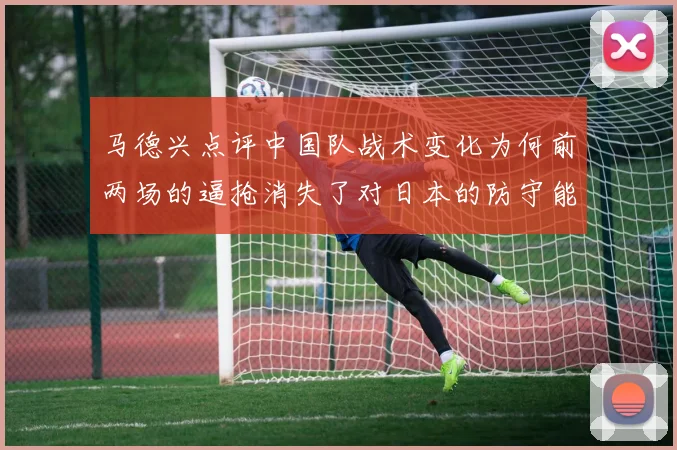 马德兴点评中国队战术变化为何前两场的逼抢消失了对日本的防守能否奏效