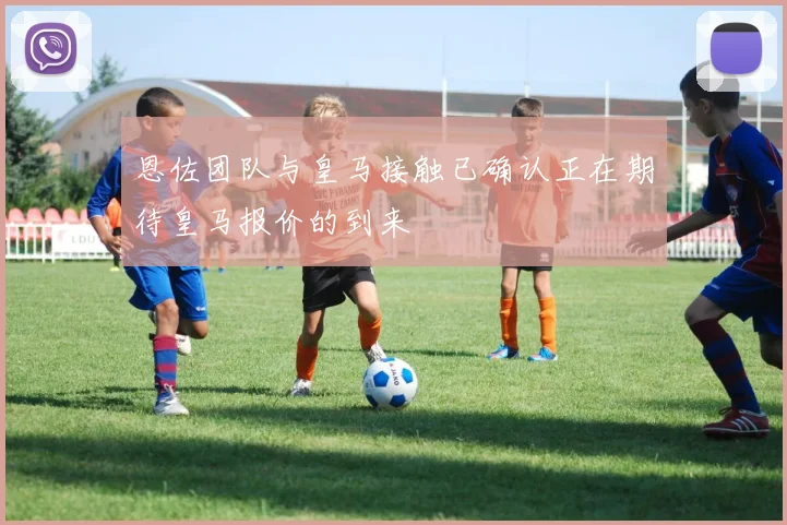 恩佐团队与皇马接触已确认正在期待皇马报价的到来