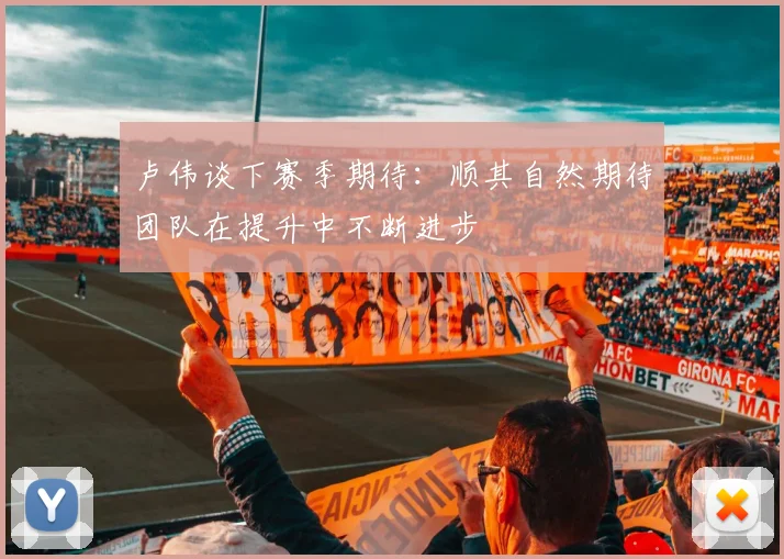 卢伟谈下赛季期待：顺其自然期待团队在提升中不断进步