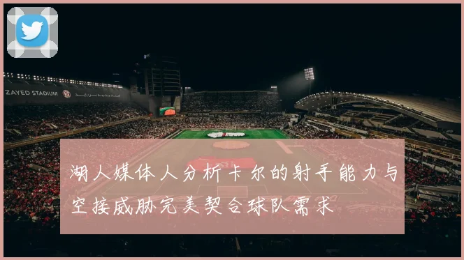 湖人媒体人分析卡尔的射手能力与空接威胁完美契合球队需求
