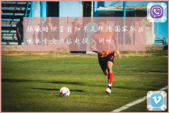 杨曦皓坦言自知不足珍惜国家队历练机会全力以赴投入训练
