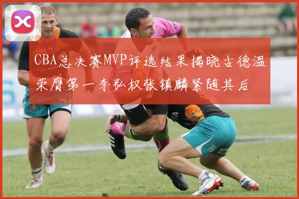 CBA总决赛MVP评选结果揭晓古德温荣膺第一李弘权张镇麟紧随其后