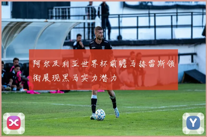 阿尔及利亚世界杯前瞻马赫雷斯领衔展现黑马实力潜力