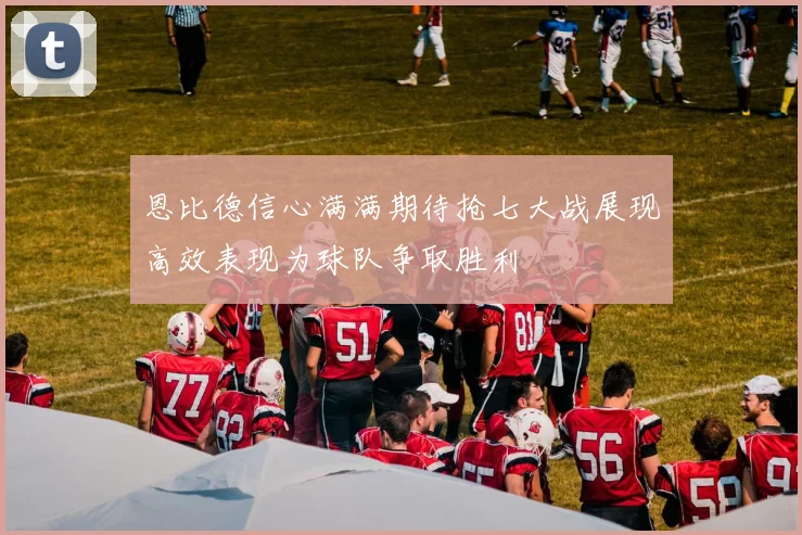 恩比德信心满满期待抢七大战展现高效表现为球队争取胜利