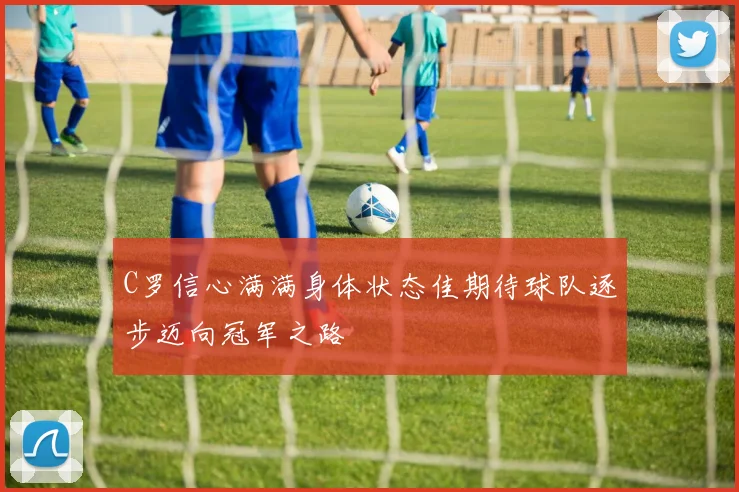 C罗信心满满身体状态佳期待球队逐步迈向冠军之路