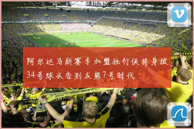阿尔达马新赛季加盟独行侠将身披34号球衣告别灰熊7号时代