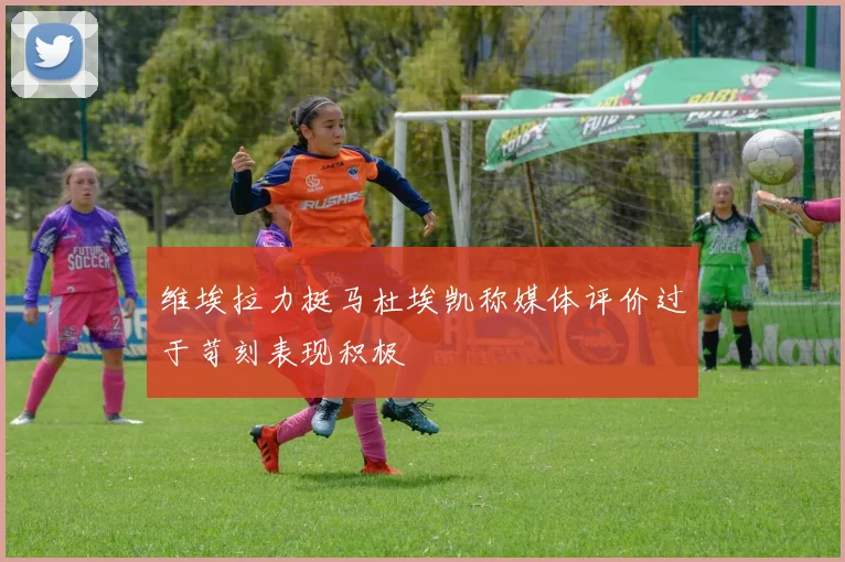 维埃拉力挺马杜埃凯称媒体评价过于苛刻表现积极