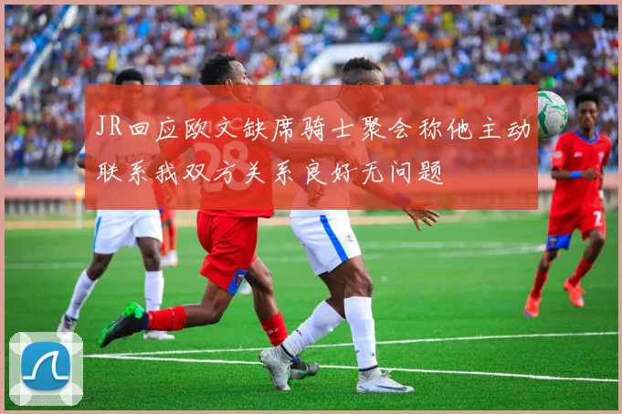 JR回应欧文缺席骑士聚会称他主动联系我双方关系良好无问题