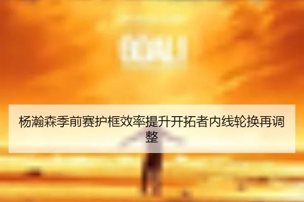 杨瀚森季前赛护框效率提升开拓者内线轮换再调整 - yabo